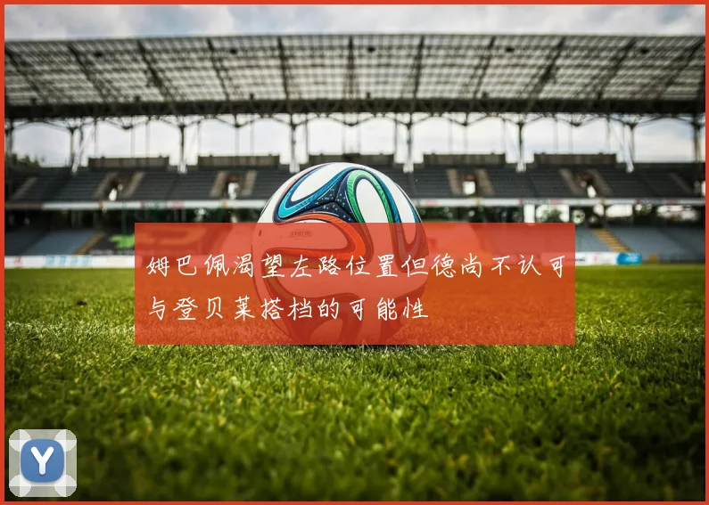 姆巴佩渴望左路位置但德尚不认可与登贝莱搭档的可能性