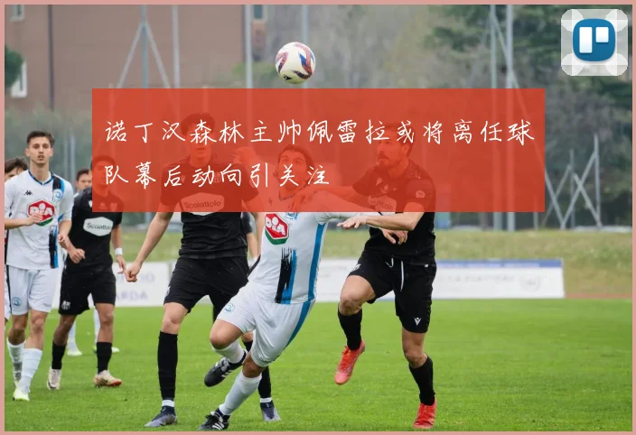 诺丁汉森林主帅佩雷拉或将离任球队幕后动向引关注