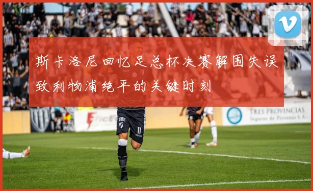斯卡洛尼回忆足总杯决赛解围失误致利物浦绝平的关键时刻