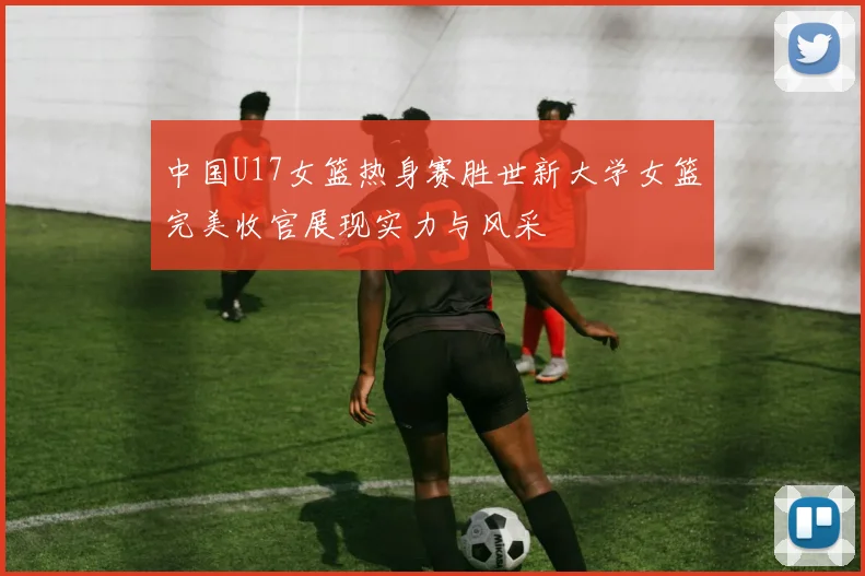 中国U17女篮热身赛胜世新大学女篮完美收官展现实力与风采