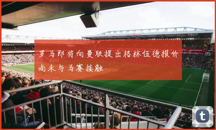 罗马即将向曼联提出格林伍德报价尚未与马赛接触
