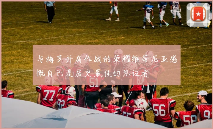 与梅罗并肩作战的荣耀维蒂尼亚感慨自己是历史最佳的见证者