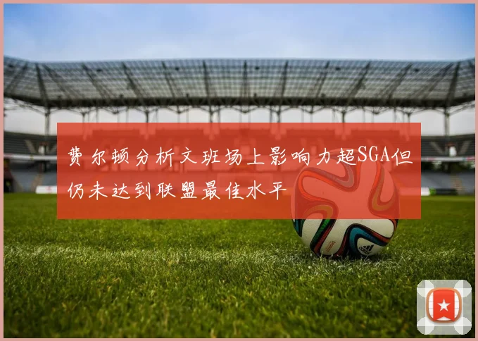 费尔顿分析文班场上影响力超SGA但仍未达到联盟最佳水平