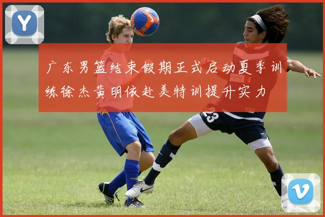 广东男篮结束假期正式启动夏季训练徐杰黄明依赴美特训提升实力