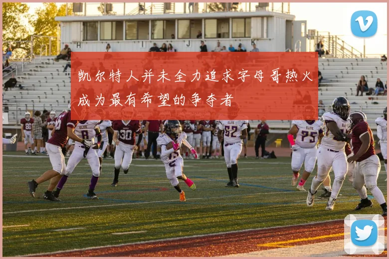 凯尔特人并未全力追求字母哥热火成为最有希望的争夺者