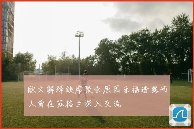 欧文解释缺席聚会原因乐福透露两人曾在苏格兰深入交流