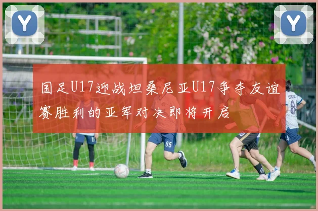 国足U17迎战坦桑尼亚U17争夺友谊赛胜利的亚军对决即将开启