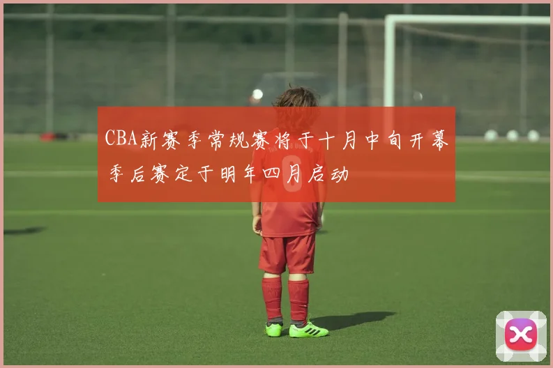 CBA新赛季常规赛将于十月中旬开幕季后赛定于明年四月启动