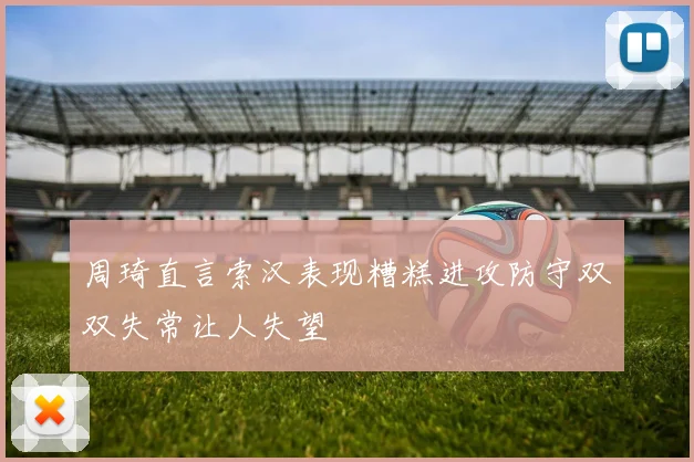 周琦直言索汉表现糟糕进攻防守双双失常让人失望