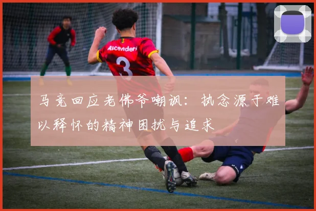 马竞回应老佛爷嘲讽：执念源于难以释怀的精神困扰与追求