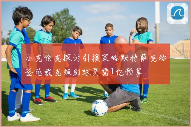 小克伦克探讨引援策略默特萨克称签范戴克级别球员需1亿预算