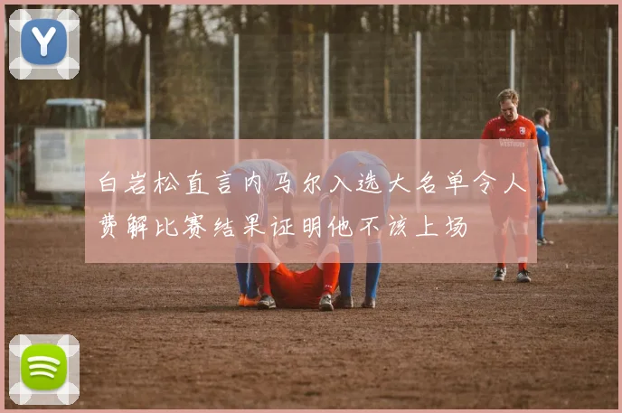 白岩松直言内马尔入选大名单令人费解比赛结果证明他不该上场